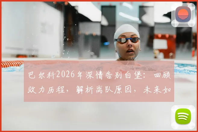 巴尔科2026年深情告别白堡:回顾效力历程,解析离队原因,未来如何继续支持老东家