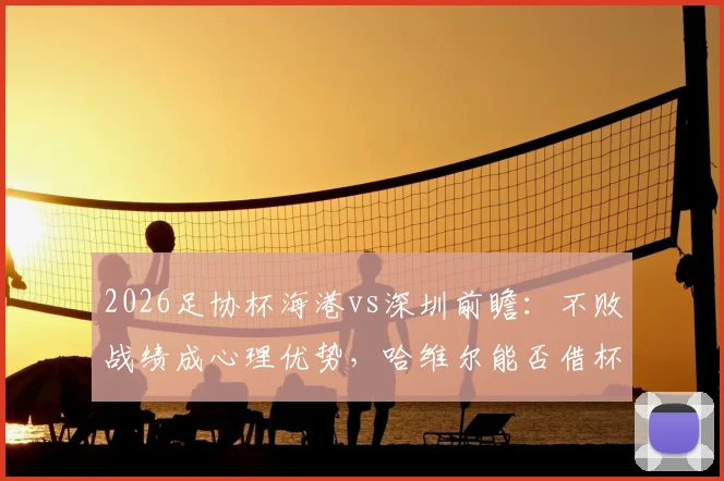 2026足协杯海港vs深圳前瞻:不败战绩成心理优势,哈维尔能否借杯赛完成赛季救赎?