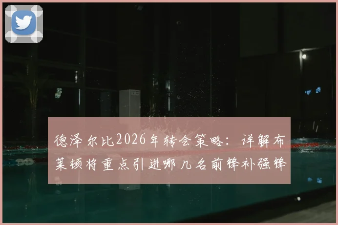 德泽尔比2026年转会策略：详解布莱顿将重点引进哪几名前锋补强锋线
