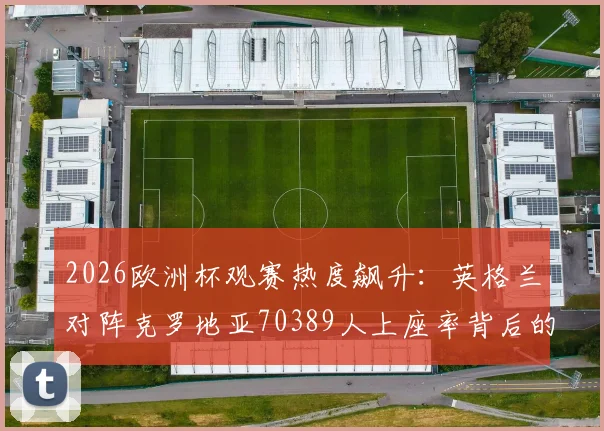 2026欧洲杯观赛热度飙升：英格兰对阵克罗地亚70389人上座率背后的球场数据与买票指南