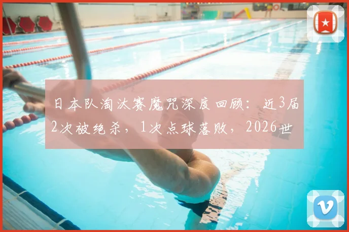 日本队淘汰赛魔咒深度回顾：近3届2次被绝杀，1次点球落败，2026世界杯能否跨越这道坎？