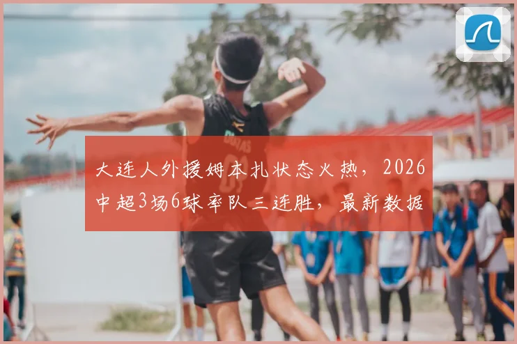 大连人外援姆本扎状态火热,2026中超3场6球率队三连胜,最新数据与比赛集锦解读