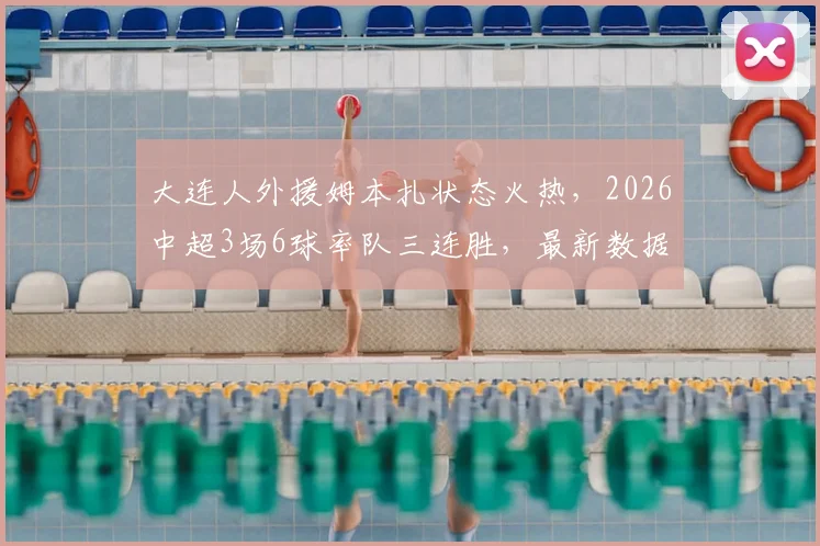 大连人外援姆本扎状态火热，2026中超3场6球率队三连胜，最新数据与比赛集锦解读