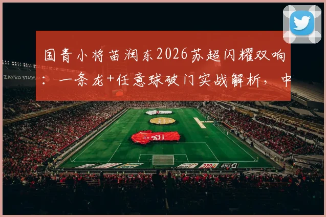 国青小将苗润东2026苏超闪耀双响：一条龙+任意球破门实战解析，中国新星留洋表现如何？