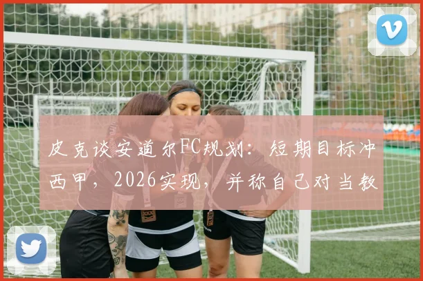 皮克谈安道尔FC规划：短期目标冲西甲，2026实现，并称自己对当教练不感兴趣