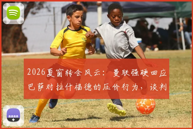 2026夏窗转会风云:曼联强硬回应巴萨对拉什福德的压价行为,谈判陷入僵局