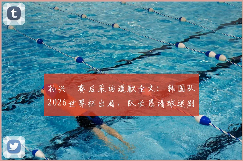 孙兴慜赛后采访道歉全文：韩国队2026世界杯出局，队长恳请球迷别再过度批评队友