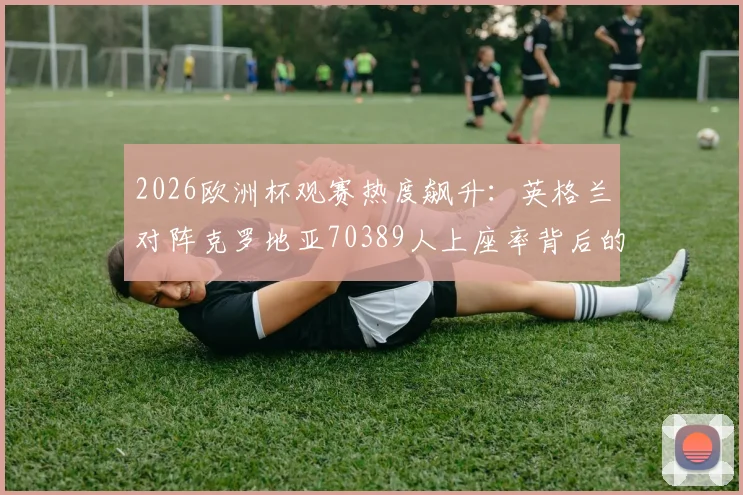 2026欧洲杯观赛热度飙升:英格兰对阵克罗地亚70389人上座率背后的球场数据与买票指南