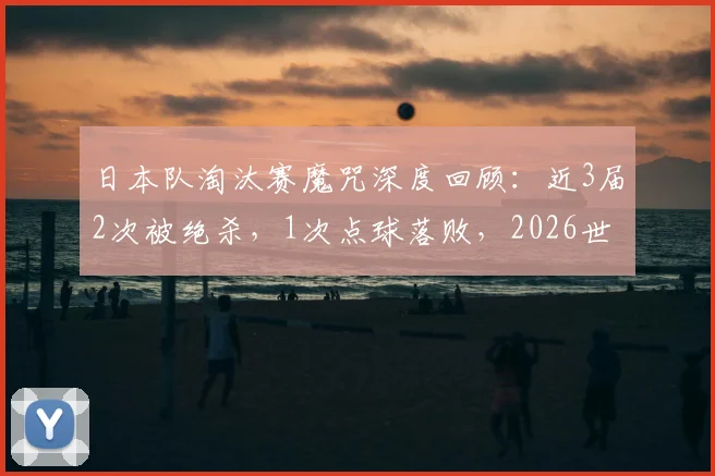 日本队淘汰赛魔咒深度回顾:近3届2次被绝杀,1次点球落败,2026世界杯能否跨越这道坎?