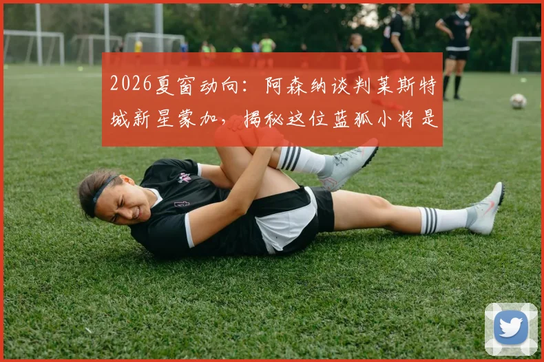 2026夏窗动向：阿森纳谈判莱斯特城新星蒙加，揭秘这位蓝狐小将是谁，千万镑转会费是否值得？
