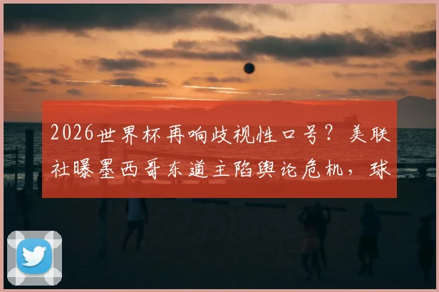 2026世界杯再响歧视性口号？美联社曝墨西哥东道主陷舆论危机，球迷文化引发争议