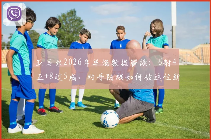 亚马尔2026年单场数据解读：6射4正+8过5成，对手防线如何被这位新星“威胁度拉满”