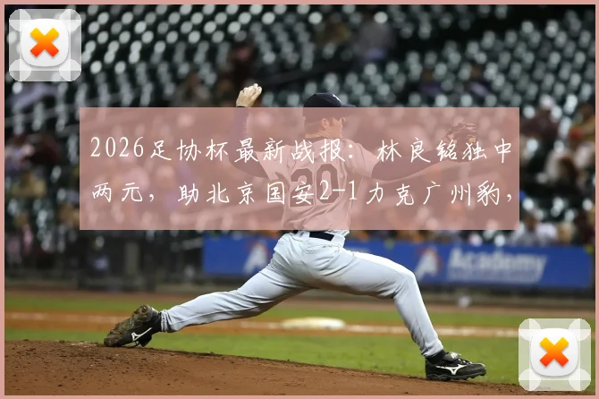 2026足协杯最新战报：林良铭独中两元，助北京国安2-1力克广州豹，附比赛回放与球员分析