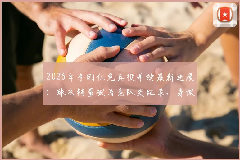 2026年李刚仁免兵役手续最新进展:球衣销量破马竞队史纪录,身披几号战袍引关注