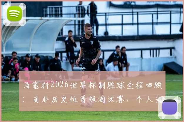 马塞科2026世界杯制胜球全程回顾：南非历史性晋级淘汰赛，个人当选最佳球员高光集锦