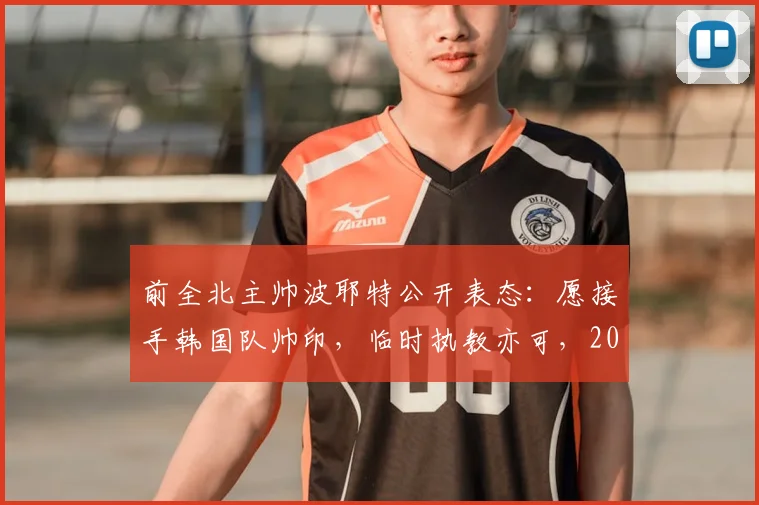 前全北主帅波耶特公开表态：愿接手韩国队帅印，临时执教亦可，2026世界杯征程成焦点