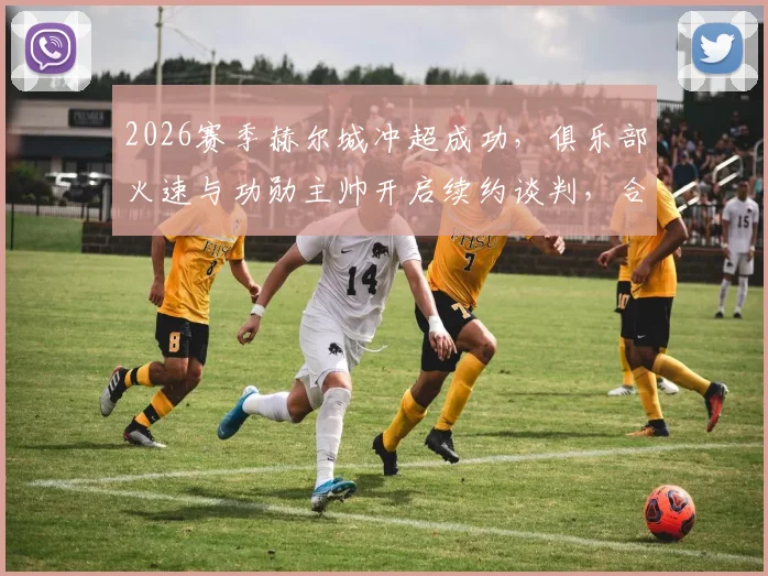 2026赛季赫尔城冲超成功，俱乐部火速与功勋主帅开启续约谈判，合同细节与年薪引关注
