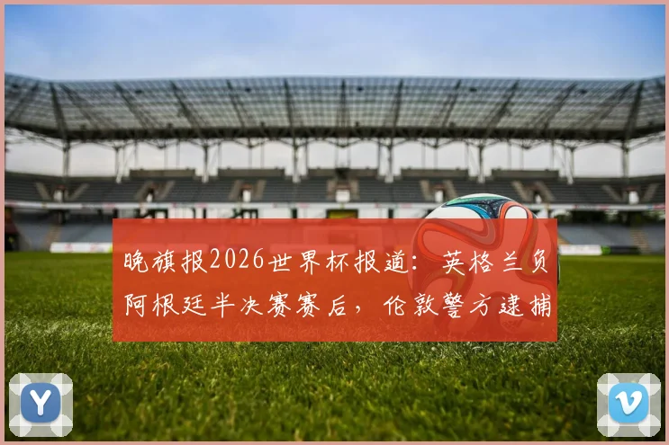 晚旗报2026世界杯报道：英格兰负阿根廷半决赛赛后，伦敦警方逮捕7人详情与事件深度分析