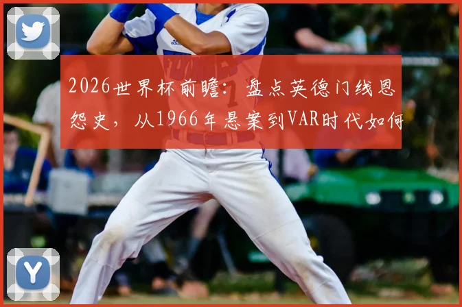 2026世界杯前瞻：盘点英德门线恩怨史，从1966年悬案到VAR时代如何改变足球？