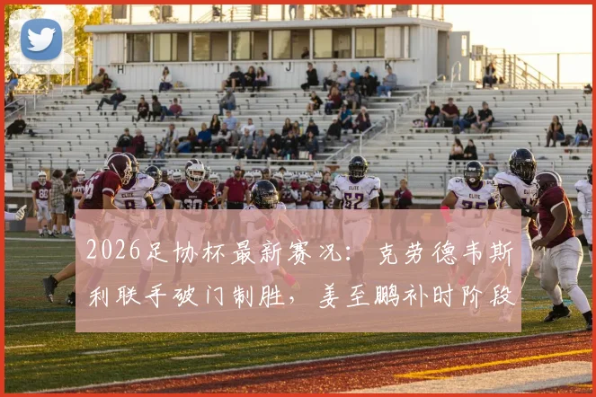 2026足协杯最新赛况：克劳德韦斯利联手破门制胜，姜至鹏补时阶段争议染红引热议