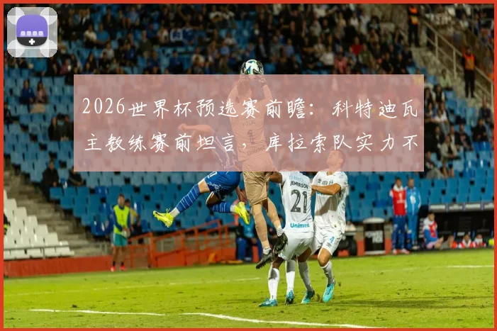 2026世界杯预选赛前瞻：科特迪瓦主教练赛前坦言，库拉索队实力不容小觑，绝非送分童子