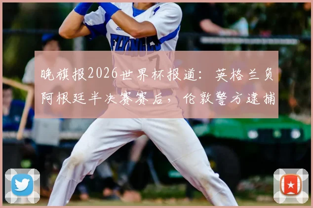 晚旗报2026世界杯报道：英格兰负阿根廷半决赛赛后，伦敦警方逮捕7人详情与事件深度分析