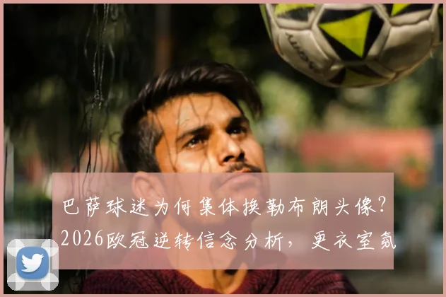 巴萨球迷为何集体换勒布朗头像？2026欧冠逆转信念分析，更衣室氛围已现积极信号