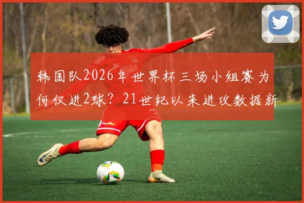 韩国队2026年世界杯三场小组赛为何仅进2球？21世纪以来进攻数据新低原因剖析