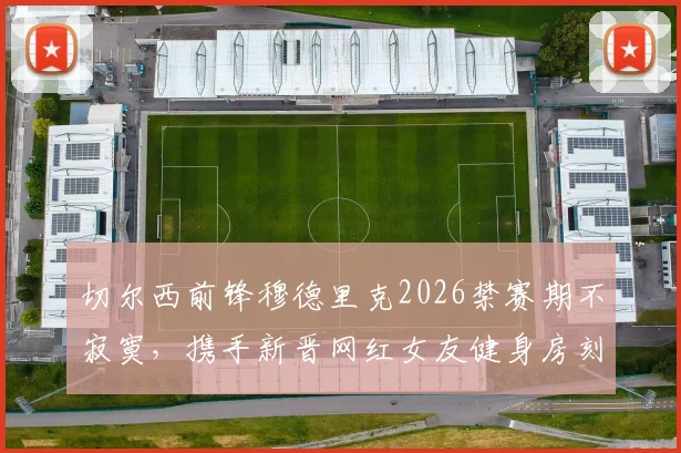 切尔西前锋穆德里克2026禁赛期不寂寞，携手新晋网红女友健身房刻苦训练引关注