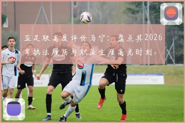 亚足联高度评价马宁：盘点其2026年执法履历与职业生涯高光时刻，解析顶尖裁判成长之路