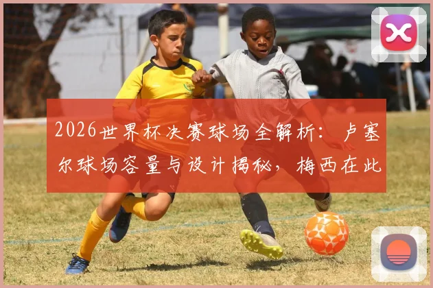 2026世界杯决赛球场全解析：卢塞尔球场容量与设计揭秘，梅西在此圆梦捧杯