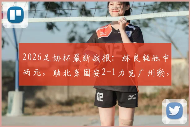 2026足协杯最新战报：林良铭独中两元，助北京国安2-1力克广州豹，附比赛回放与球员分析