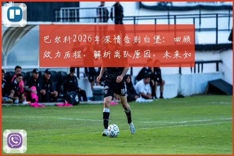 巴尔科2026年深情告别白堡：回顾效力历程，解析离队原因，未来如何继续支持老东家