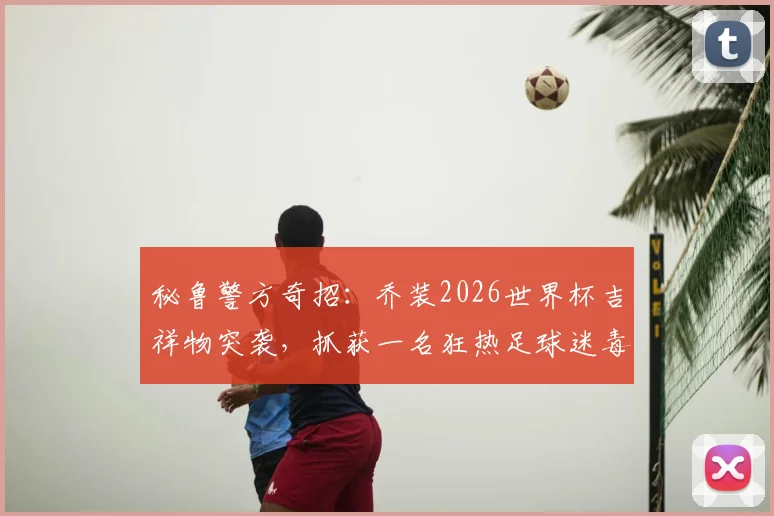 秘鲁警方奇招：乔装2026世界杯吉祥物突袭，抓获一名狂热足球迷毒贩，案件细节曝光