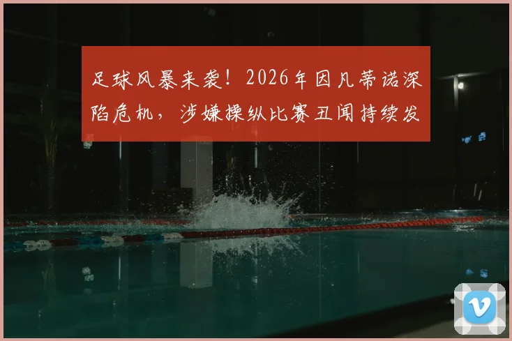 足球风暴来袭!2026年因凡蒂诺深陷危机,涉嫌操纵比赛丑闻持续发酵