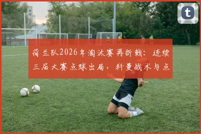 荷兰队2026年淘汰赛再折戟:连续三届大赛点球出局,科曼战术与点球魔咒全解析