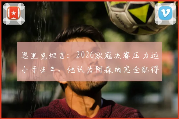恩里克坦言：2026欧冠决赛压力远小于去年，他认为阿森纳完全配得上英超桂冠