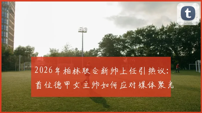 2026年柏林联合新帅上任引热议：首位德甲女主帅如何应对媒体聚光灯？球队内部稳定不受影响深度观察