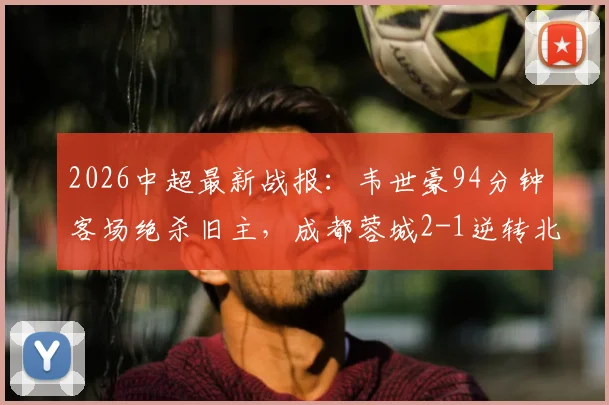 2026中超最新战报:韦世豪94分钟客场绝杀旧主,成都蓉城2-1逆转北京国安,附全场视频集锦与分析