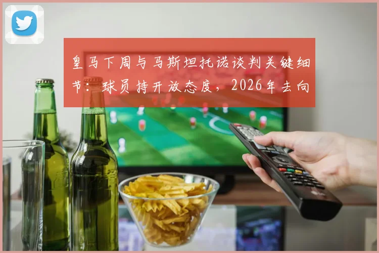 皇马下周与马斯坦托诺谈判关键细节：球员持开放态度，2026年去向即将明朗