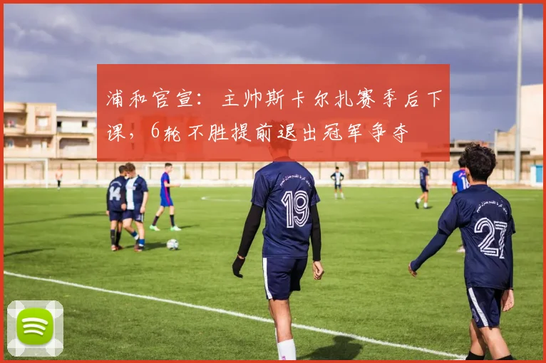 浦和官宣:主帅斯卡尔扎赛季后下课,6轮不胜提前退出冠军争夺