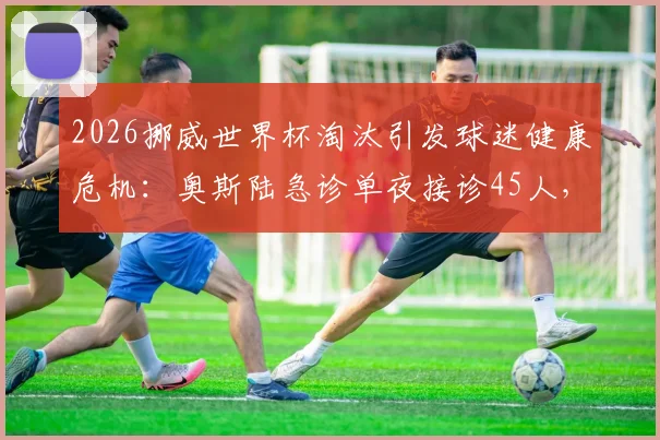 2026挪威世界杯淘汰引发球迷健康危机：奥斯陆急诊单夜接诊45人，警醒赛事情绪管理重要性
