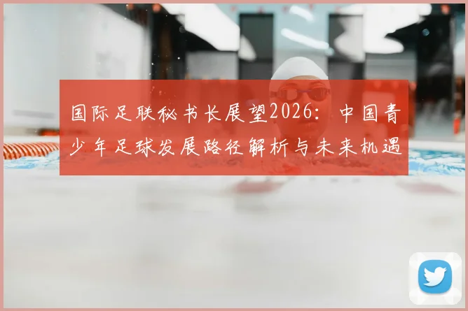 国际足联秘书长展望2026：中国青少年足球发展路径解析与未来机遇全攻略