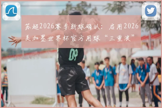 苏超2026赛季新球确认：启用2026美加墨世界杯官方用球“三重浪”，技术解析与购买指南