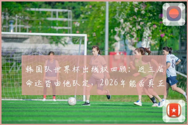 韩国队世界杯出线权回顾：近三届命运皆由他队定，2026年能否真正求人不如求己？