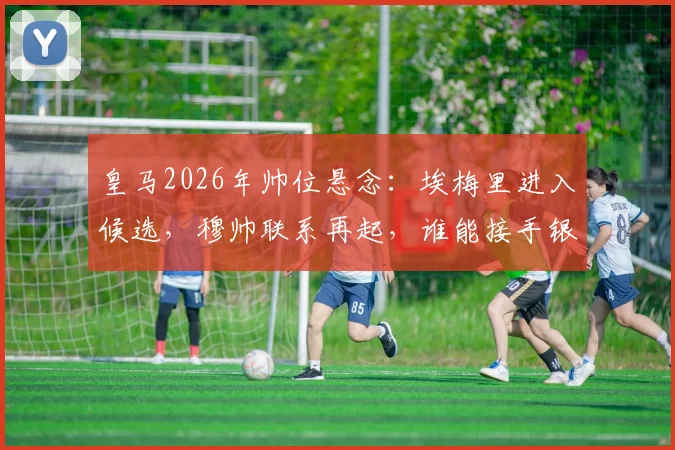 皇马2026年帅位悬念:埃梅里进入候选,穆帅联系再起,谁能接手银河战舰?