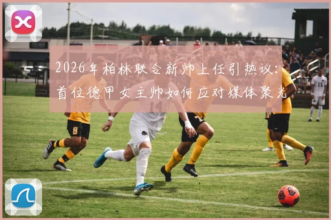 2026年柏林联合新帅上任引热议：首位德甲女主帅如何应对媒体聚光灯？球队内部稳定不受影响深度观察