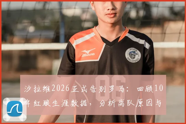 沙拉维2026正式告别罗马：回顾10年红狼生涯数据，分析离队原因与潜在下家，罗马锋线空缺如何填补