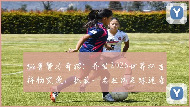 秘鲁警方奇招：乔装2026世界杯吉祥物突袭，抓获一名狂热足球迷毒贩，案件细节曝光
