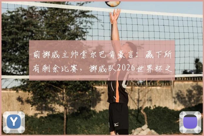 前挪威主帅索尔巴肯豪言：赢下所有剩余比赛，挪威队2026世界杯之路全解析